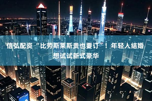 信弘配资 “比劳斯莱斯贵也要订”！年轻人结婚 想试试新式豪华