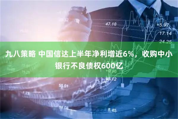 九八策略 中国信达上半年净利增近6%，收购中小银行不良债权600亿
