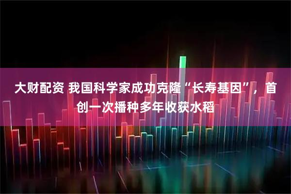 大财配资 我国科学家成功克隆“长寿基因”，首创一次播种多年收获水稻