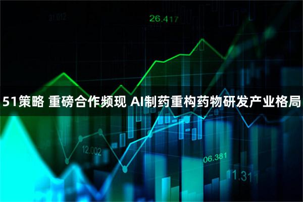 51策略 重磅合作频现 AI制药重构药物研发产业格局