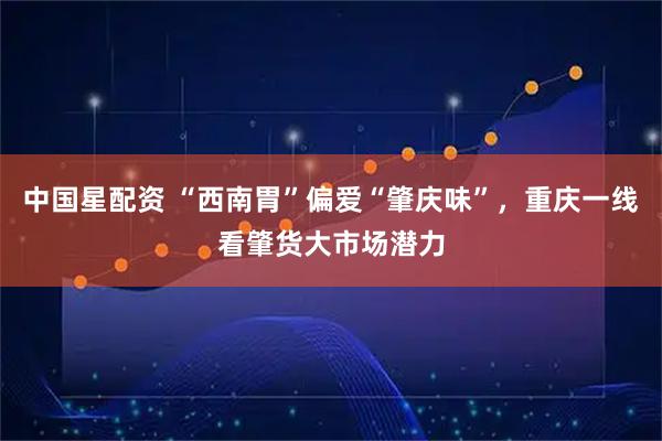 中国星配资 “西南胃”偏爱“肇庆味”，重庆一线看肇货大市场潜力