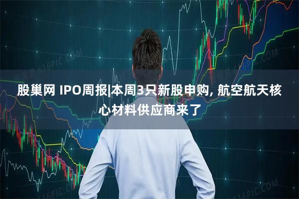 股巢网 IPO周报|本周3只新股申购, 航空航天核心材料供应商来了