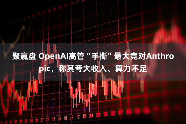 聚赢盘 OpenAI高管“手撕”最大竞对Anthropic，称其夸大收入、算力不足