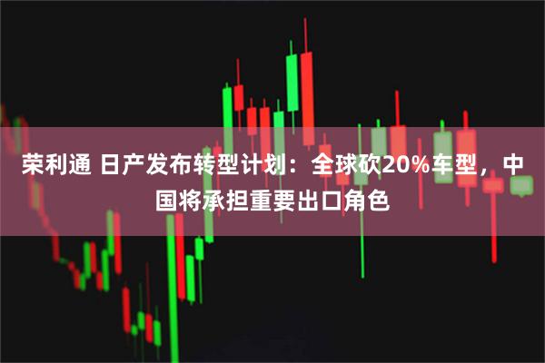 荣利通 日产发布转型计划：全球砍20%车型，中国将承担重要出口角色