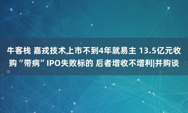 牛客栈 嘉戎技术上市不到4年就易主 13.5亿元收购“带病”IPO失败标的 后者增收不增利|并购谈