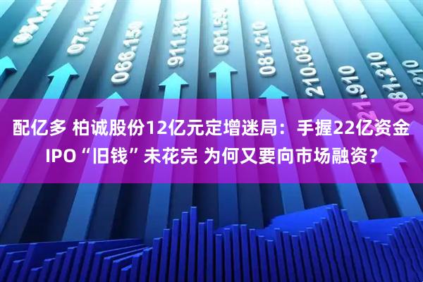 配亿多 柏诚股份12亿元定增迷局：手握22亿资金IPO“旧钱”未花完 为何又要向市场融资？
