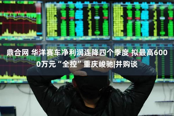 鼎合网 华洋赛车净利润连降四个季度 拟最高6000万元“全控”重庆峻驰|并购谈