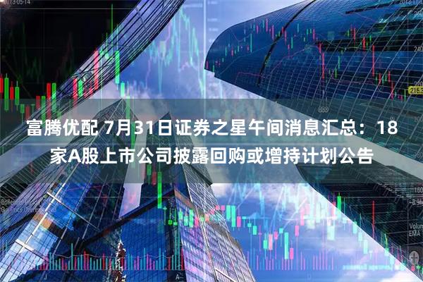 富腾优配 7月31日证券之星午间消息汇总：18家A股上市公司披露回购或增持计划公告